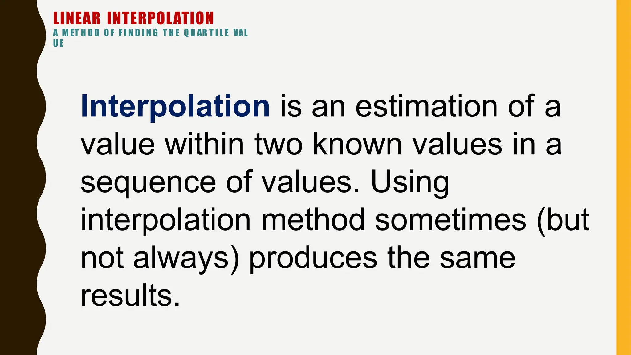 Interpolation is an estimation of a
value within two known values in a
sequence of values. Using
interpolation method sometimes (but
not always) produces the same
results.
LINEAR INTERPOLATION
A M ET H O D O F F I N D I N G T H E Q U AR T I L E VAL
UE
 