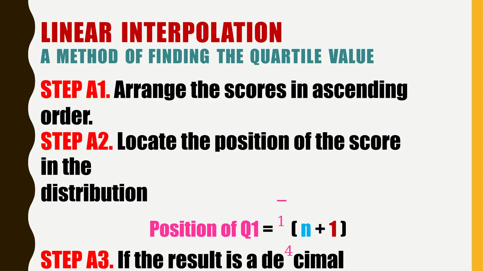 LINEAR INTERPOLATION
A METHOD OF FINDING THE QUARTILE VALUE
STEP A1. Arrange the scores in ascending
order.
STEP A2. Locate the position of the score
in the
distribution
Position of Q1 =
1
( n + 1 )
STEP A3. If the result is a de
4
cimal
 