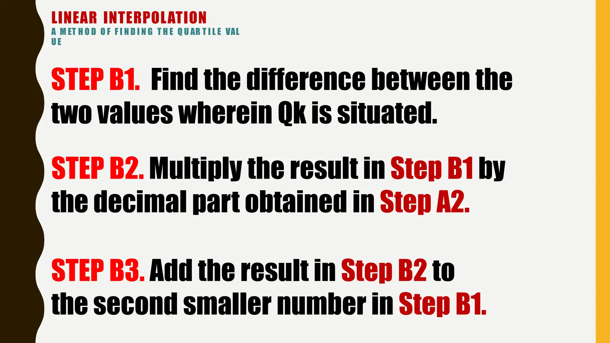 LINEAR INTERPOLATION
A M ET H O D O F F I N D I N G T H E Q U AR T I L E VAL
UE
STEP B1. Find the difference between the
two values wherein Qk is situated.
STEP B2. Multiply the result in Step B1 by
the decimal part obtained in Step A2.
STEP B3. Add the result in Step B2 to
the second smaller number in Step B1.
 