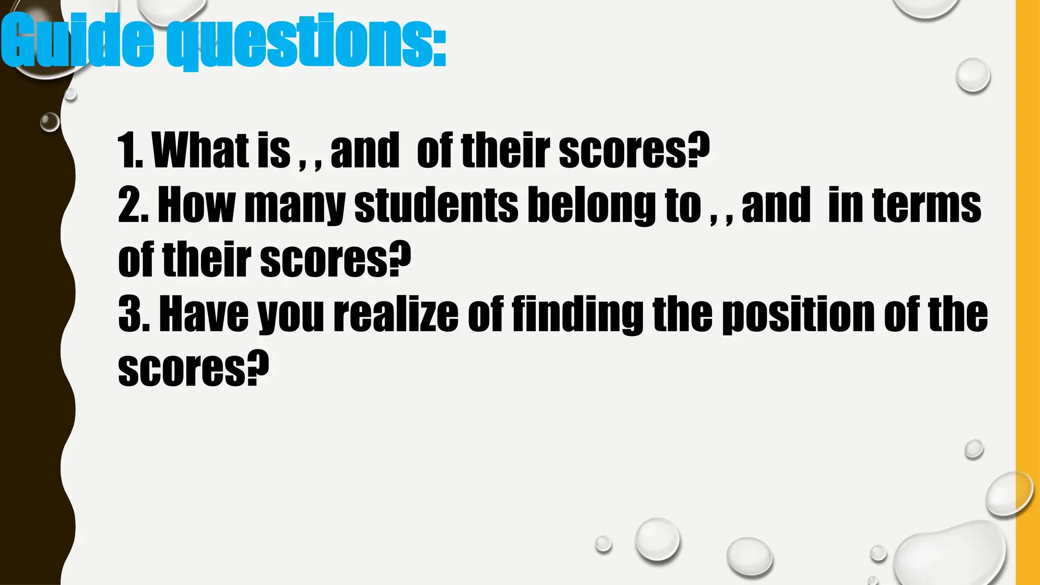 Guide questions:
1. What is , , and of their scores?
2. How many students belong to , , and in terms
of their scores?
3. Have you realize of finding the position of the
scores?
 
