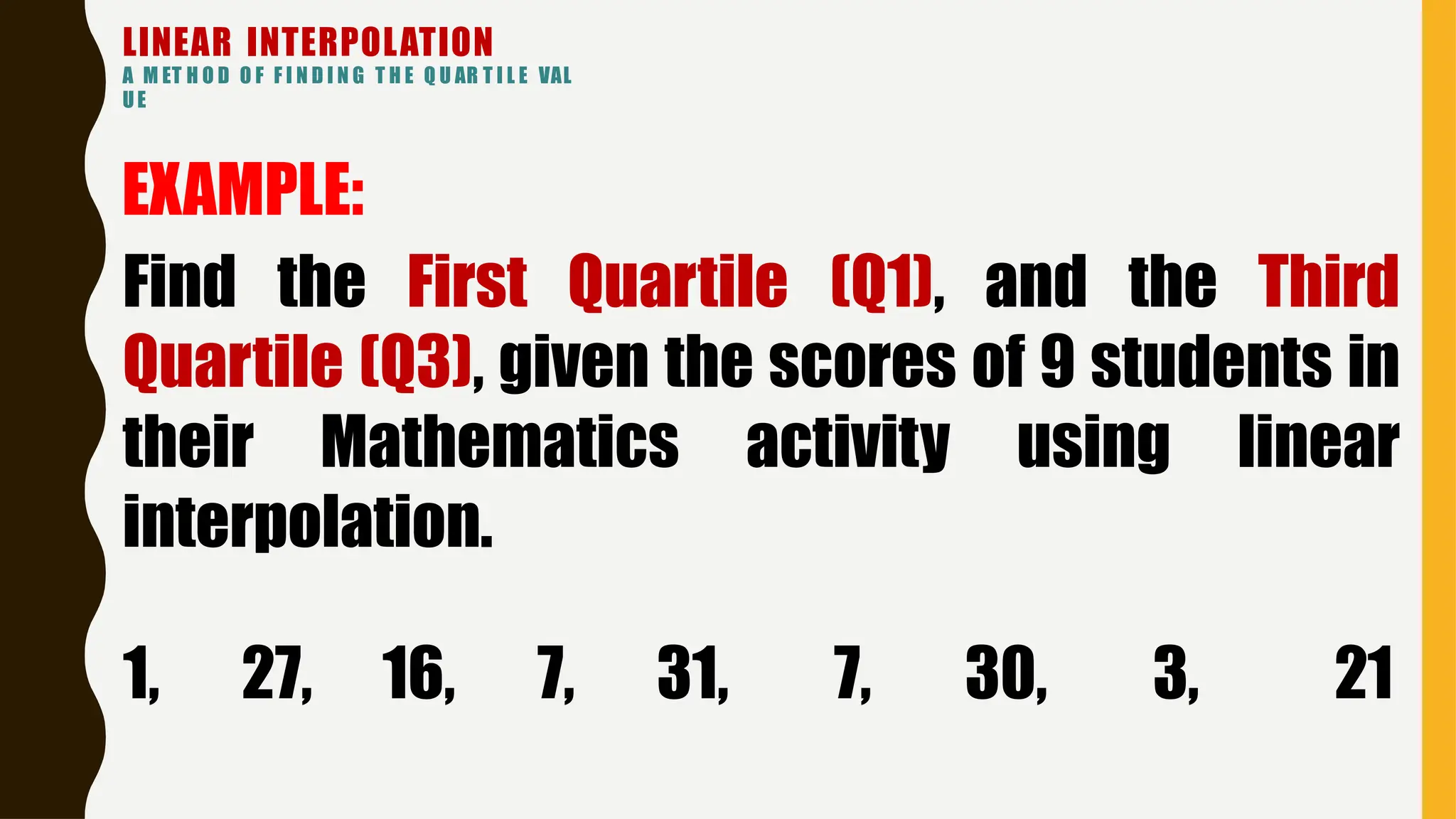 LINEAR INTERPOLATION
A M ET H O D O F F I N D I N G T H E Q U AR T I L E VAL
UE
EXAMPLE:
Find the First Quartile (Q1), and the Third
Quartile (Q3), given the scores of 9 students in
their Mathematics activity using linear
interpolation.
1, 27, 16, 7, 31, 7, 30, 3, 21
 