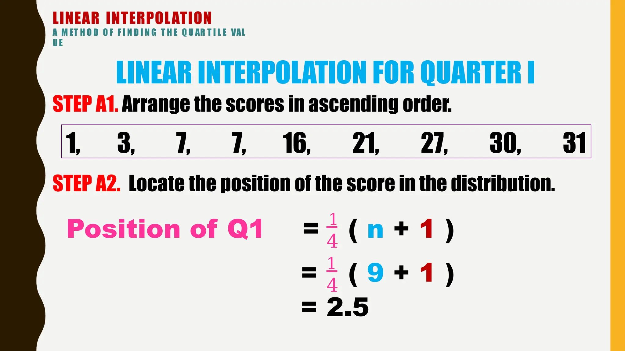 LINEAR INTERPOLATION
A M ET H O D O F F I N D I N G T H E Q U AR T I L E VAL
UE
LINEAR INTERPOLATION FOR QUARTER I
1, 3, 7, 7, 16, 21, 27, 30, 31
STEP A1. Arrange the scores in ascending order.
STEP A2. Locate the position of the score in the distribution.
4
Position of Q1 = 1
( n + 1 )
4
= 1
( 9 + 1 )
= 2.5
 