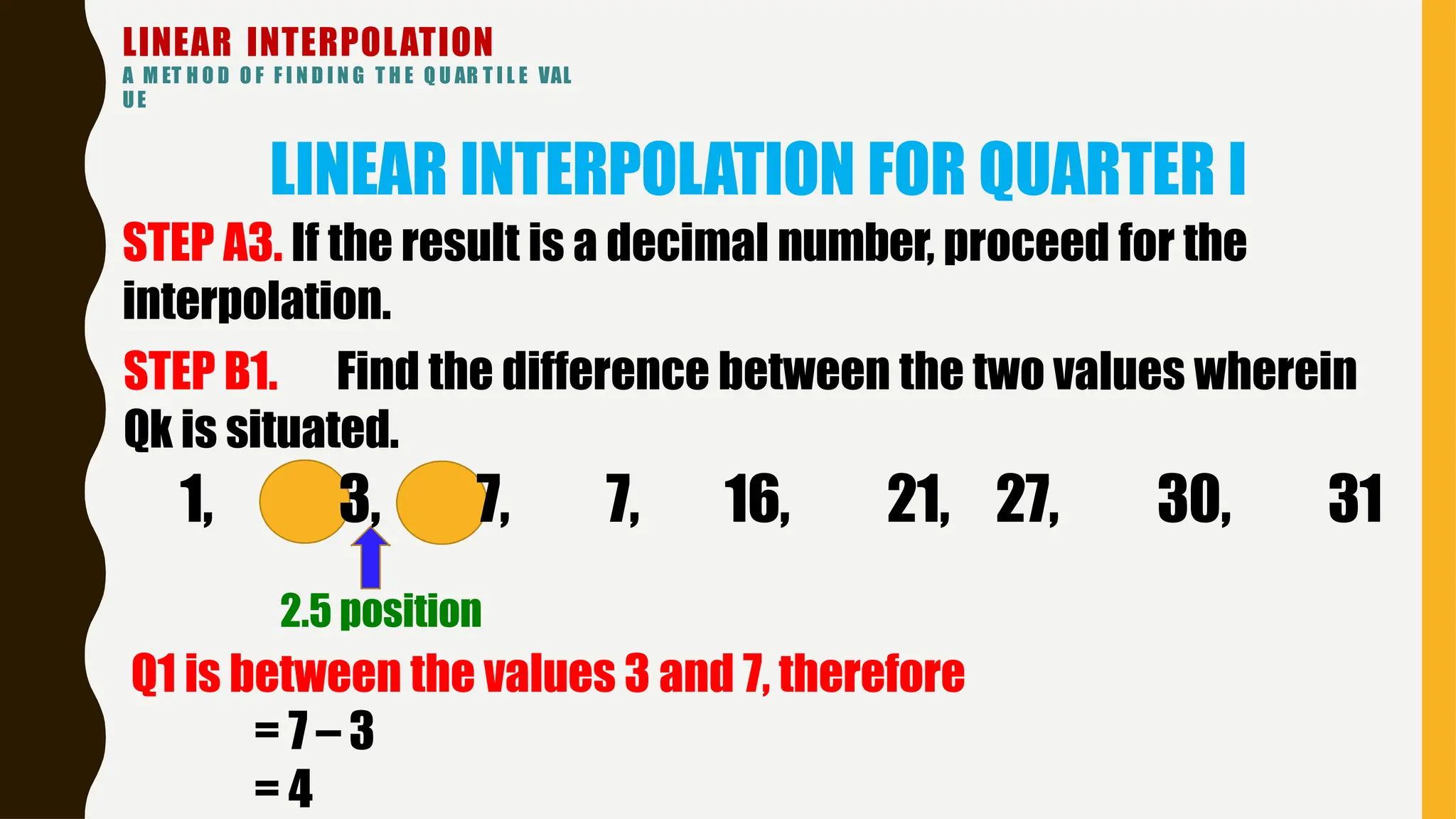 LINEAR INTERPOLATION
A M ET H O D O F F I N D I N G T H E Q U AR T I L E VAL
UE
LINEAR INTERPOLATION FOR QUARTER I
27, 30, 31
STEP A3. If the result is a decimal number, proceed for the
interpolation.
STEP B1. Find the difference between the two values wherein
Qk is situated.
1, 3, 7, 7, 16, 21,
2.5 position
Q1 is between the values 3 and 7, therefore
= 7 – 3
= 4
 