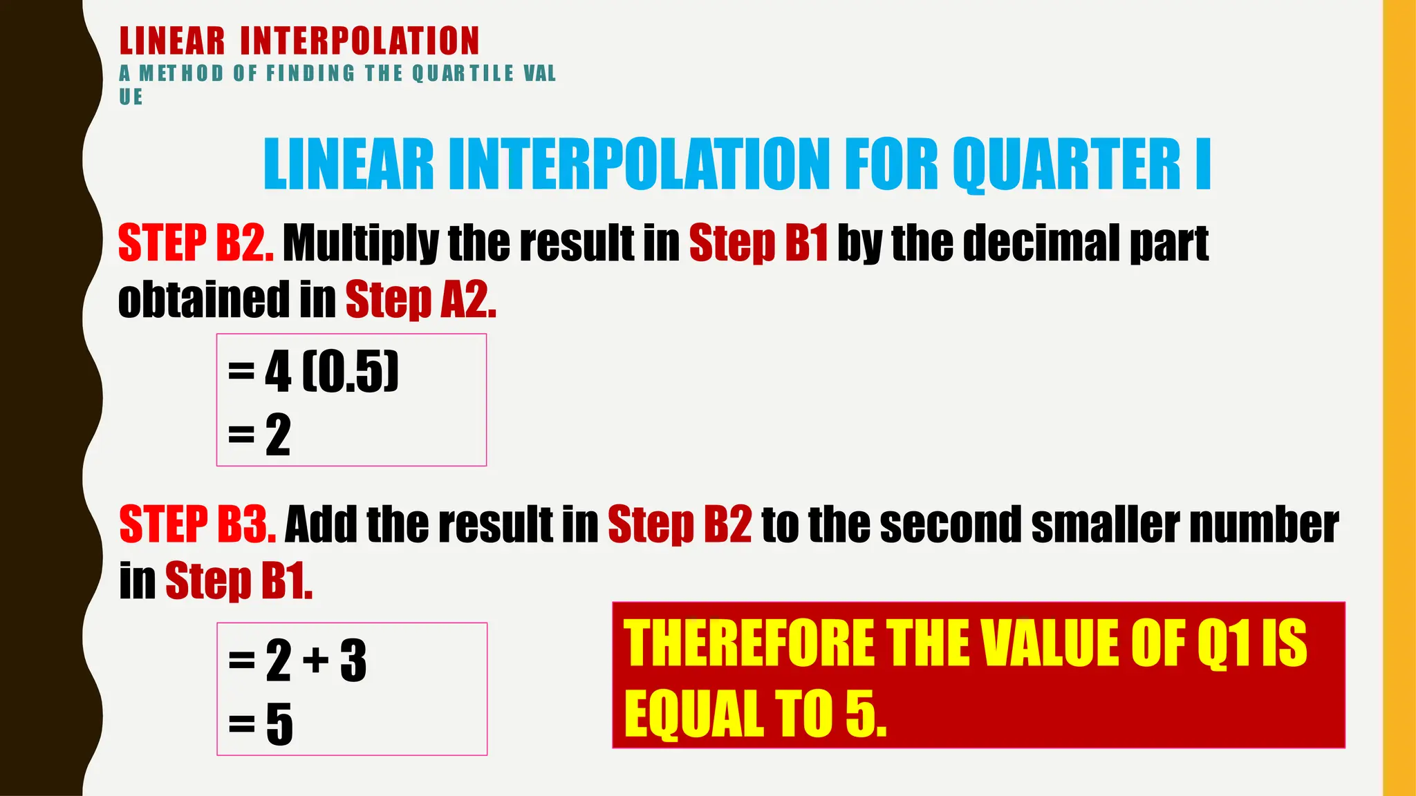 LINEAR INTERPOLATION
A M ET H O D O F F I N D I N G T H E Q U AR T I L E VAL
UE
LINEAR INTERPOLATION FOR QUARTER I
= 4 (0.5)
= 2
STEP B2. Multiply the result in Step B1 by the decimal part
obtained in Step A2.
STEP B3. Add the result in Step B2 to the second smaller number
in Step B1.
= 2 + 3
= 5
THEREFORE THE VALUE OF Q1 IS
EQUAL TO 5.
 