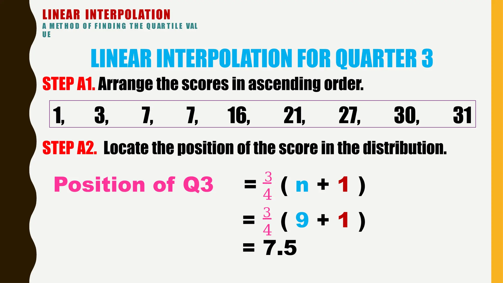 LINEAR INTERPOLATION
A M ET H O D O F F I N D I N G T H E Q U AR T I L E VAL
UE
LINEAR INTERPOLATION FOR QUARTER 3
1, 3, 7, 7, 16, 21, 27, 30, 31
STEP A1. Arrange the scores in ascending order.
STEP A2. Locate the position of the score in the distribution.
4
Position of Q3 = 3
( n + 1 )
4
= 3
( 9 + 1 )
= 7.5
 