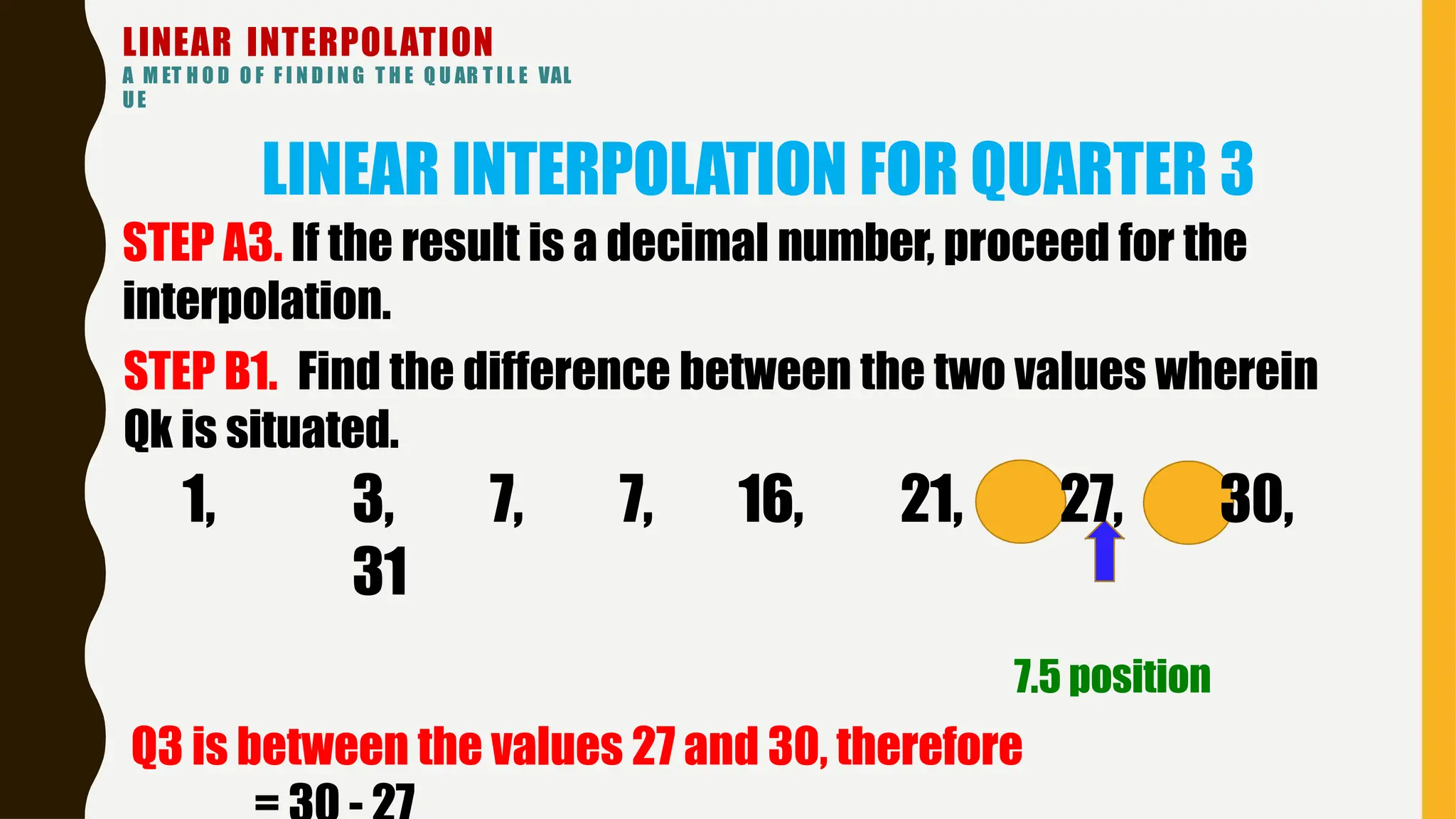 LINEAR INTERPOLATION
A M ET H O D O F F I N D I N G T H E Q U AR T I L E VAL
UE
LINEAR INTERPOLATION FOR QUARTER 3
STEP A3. If the result is a decimal number, proceed for the
interpolation.
STEP B1. Find the difference between the two values wherein
Qk is situated.
1, 3, 7, 7, 16, 21, 27, 30,
31
7.5 position
Q3 is between the values 27 and 30, therefore
 