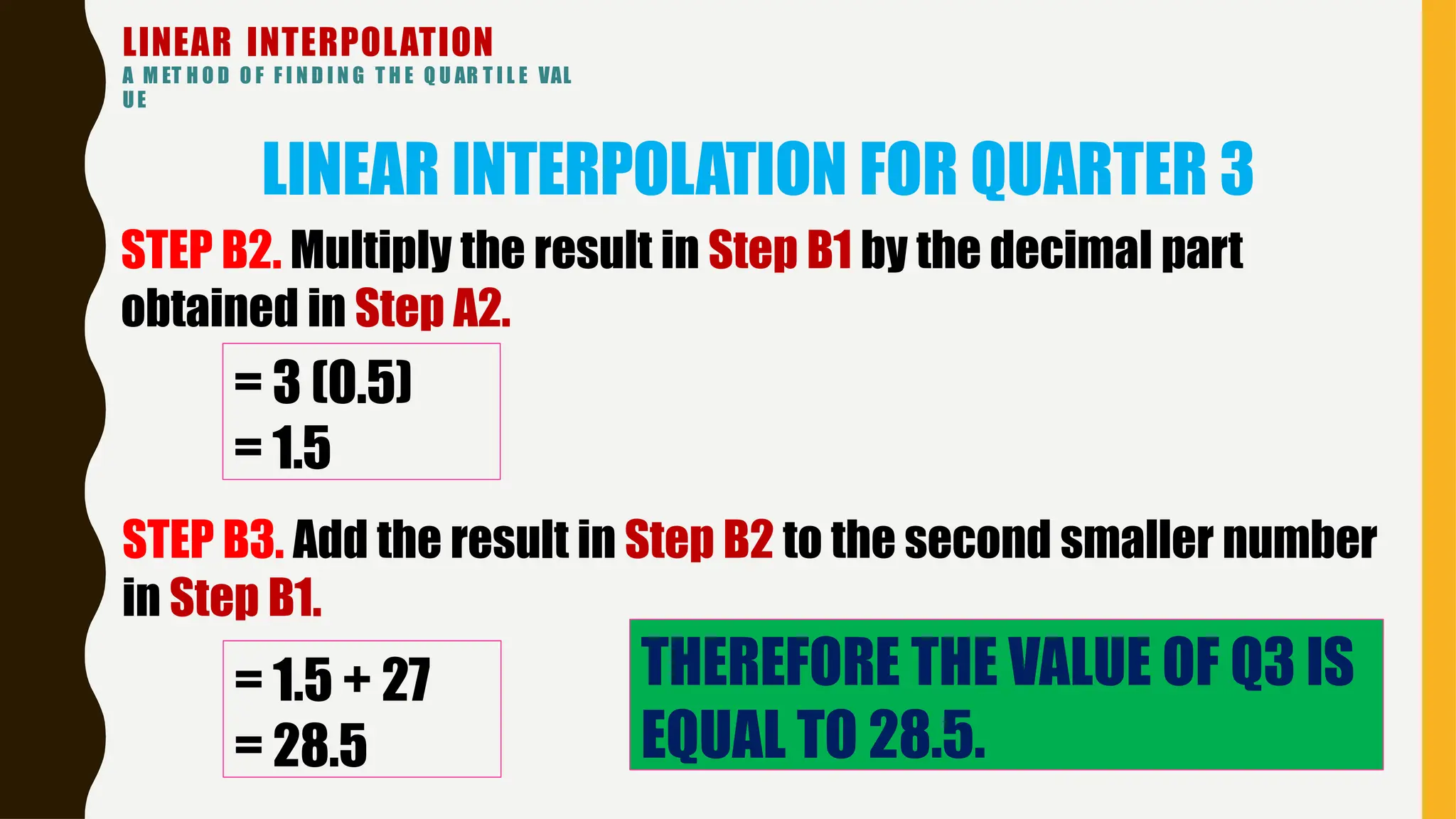 LINEAR INTERPOLATION
A M ET H O D O F F I N D I N G T H E Q U AR T I L E VAL
UE
LINEAR INTERPOLATION FOR QUARTER 3
= 3 (0.5)
= 1.5
STEP B2. Multiply the result in Step B1 by the decimal part
obtained in Step A2.
STEP B3. Add the result in Step B2 to the second smaller number
in Step B1.
= 1.5 + 27
= 28.5
THEREFORE THE VALUE OF Q3 IS
EQUAL TO 28.5.
 