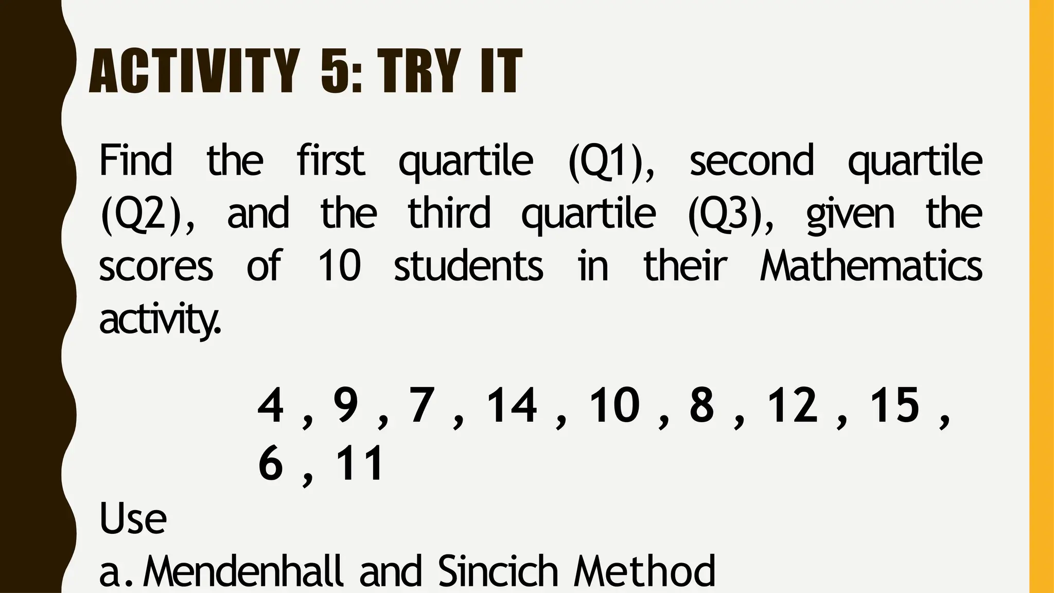 ACTIVITY 5: TRY IT
Find the first quartile (Q1), second quartile
(Q2), and the third quartile (Q3), given the
scores of 10 students in their Mathematics
activity
.
4 , 9 , 7 , 14 , 10 , 8 , 12 , 15 ,
6 , 11
Use
a.Mendenhall and Sincich Method
 