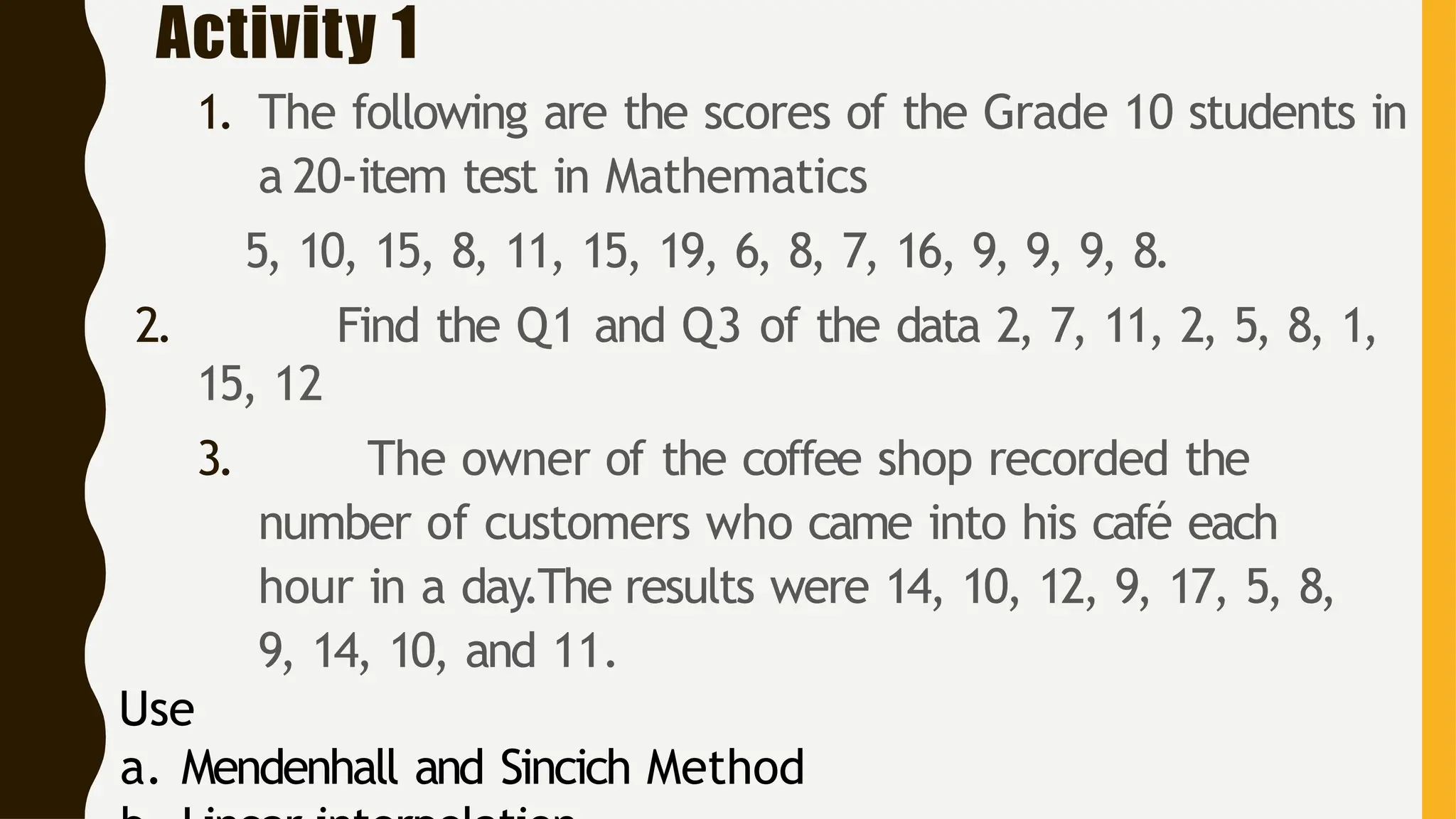 Activity 1
1. The following are the scores of the Grade 10 students in
a 20-item test in Mathematics
5, 10, 15, 8, 11, 15, 19, 6, 8, 7, 16, 9, 9, 9, 8.
2. Find the Q1 and Q3 of the data 2, 7, 11, 2, 5, 8, 1,
15, 12
3. The owner of the coffee shop recorded the
number of customers who came into his café each
hour in a day.The results were 14, 10, 12, 9, 17, 5, 8,
9, 14, 10, and 11.
Use
a. Mendenhall and Sincich Method
 