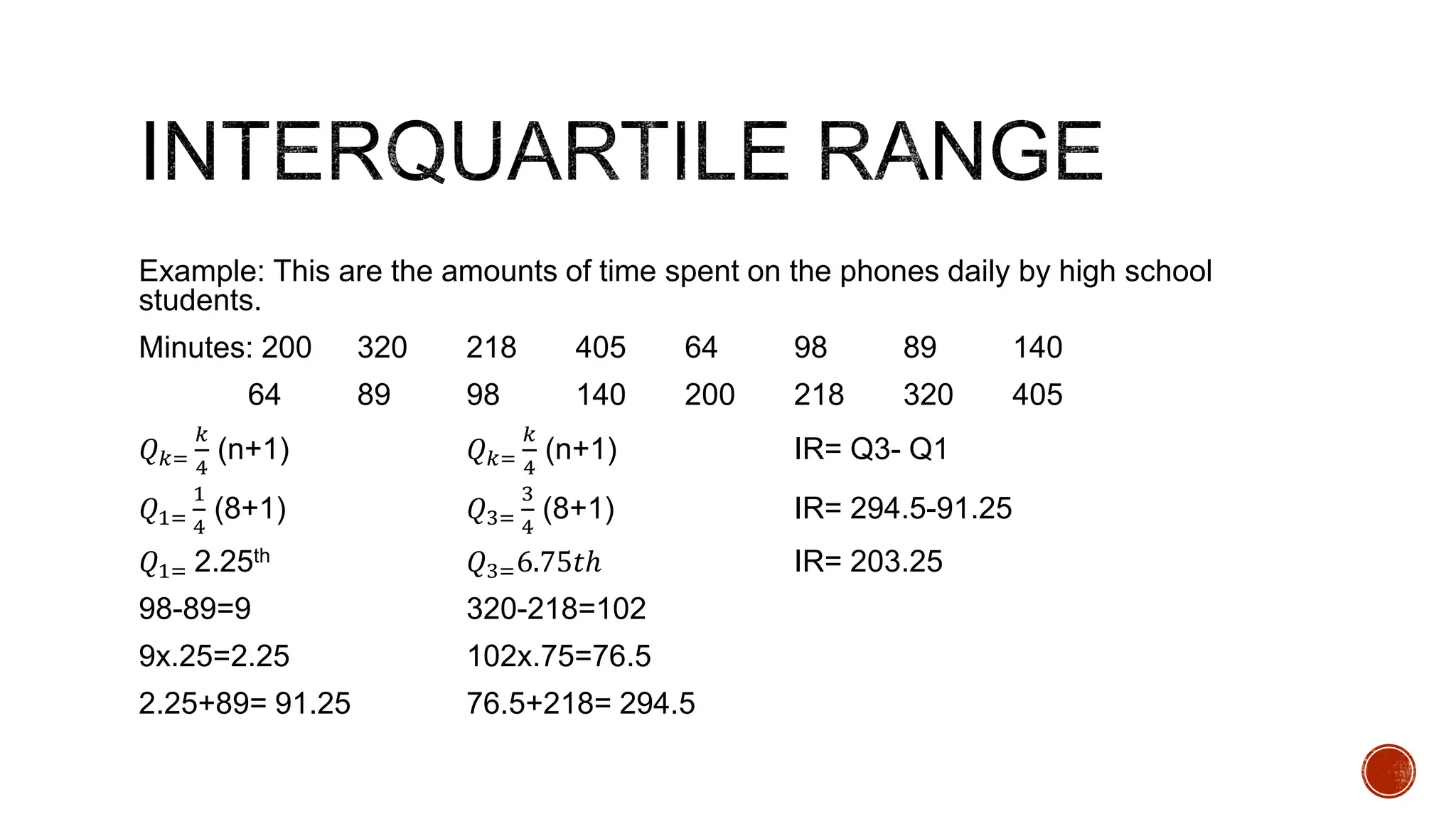 Example: This are the amounts of time spent on the phones daily by high school
students.
Minutes: 200 320 218 405 64 98 89 140
64 89 98 140 200 218 320 405
𝑄𝑘=
𝑘
4
(n+1) 𝑄𝑘=
𝑘
4
(n+1) IR= Q3- Q1
𝑄1=
1
4
(8+1) 𝑄3=
3
4
(8+1) IR= 294.5-91.25
𝑄1= 2.25th 𝑄3=6.75𝑡ℎ IR= 203.25
98-89=9 320-218=102
9x.25=2.25 102x.75=76.5
2.25+89= 91.25 76.5+218= 294.5
 