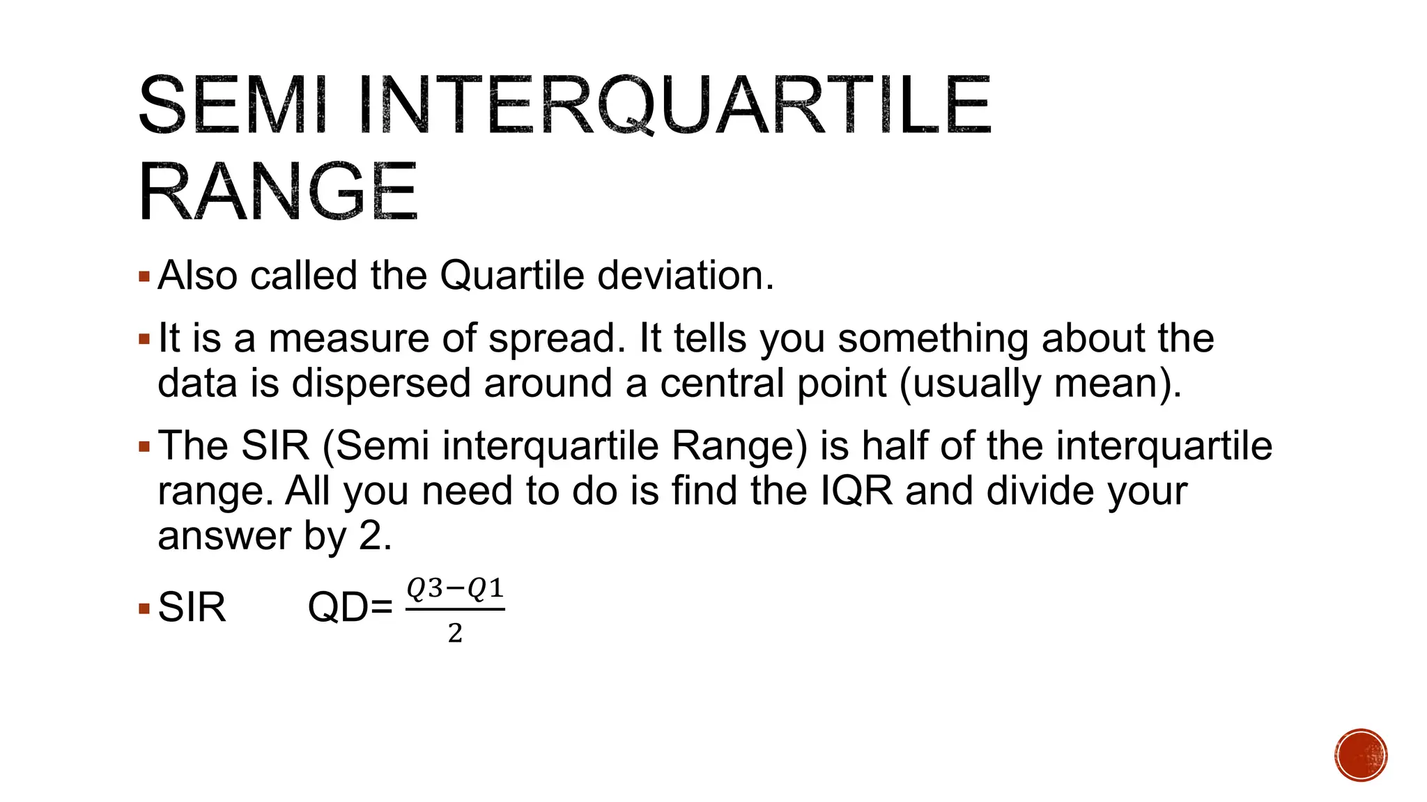 Also called the Quartile deviation.
It is a measure of spread. It tells you something about the
data is dispersed around a central point (usually mean).
The SIR (Semi interquartile Range) is half of the interquartile
range. All you need to do is find the IQR and divide your
answer by 2.
SIR QD=
𝑄3−𝑄1
2
 
