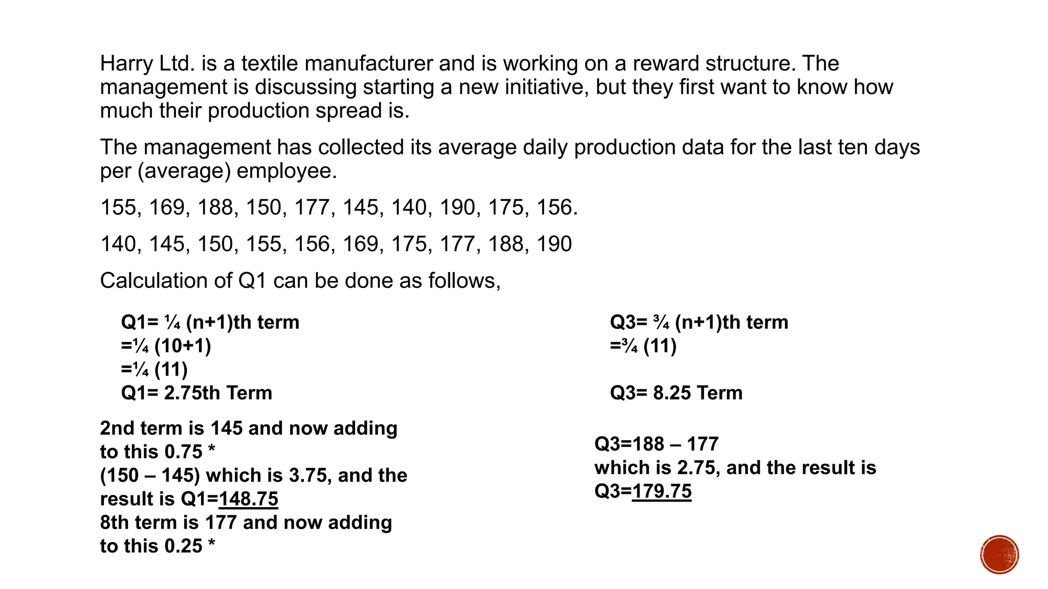 Harry Ltd. is a textile manufacturer and is working on a reward structure. The
management is discussing starting a new initiative, but they first want to know how
much their production spread is.
The management has collected its average daily production data for the last ten days
per (average) employee.
155, 169, 188, 150, 177, 145, 140, 190, 175, 156.
140, 145, 150, 155, 156, 169, 175, 177, 188, 190
Calculation of Q1 can be done as follows,
Q1= ¼ (n+1)th term
=¼ (10+1)
=¼ (11)
Q1= 2.75th Term
Q3= ¾ (n+1)th term
=¾ (11)
Q3= 8.25 Term
2nd term is 145 and now adding
to this 0.75 *
(150 – 145) which is 3.75, and the
result is Q1=148.75
8th term is 177 and now adding
to this 0.25 *
Q3=188 – 177
which is 2.75, and the result is
Q3=179.75
 