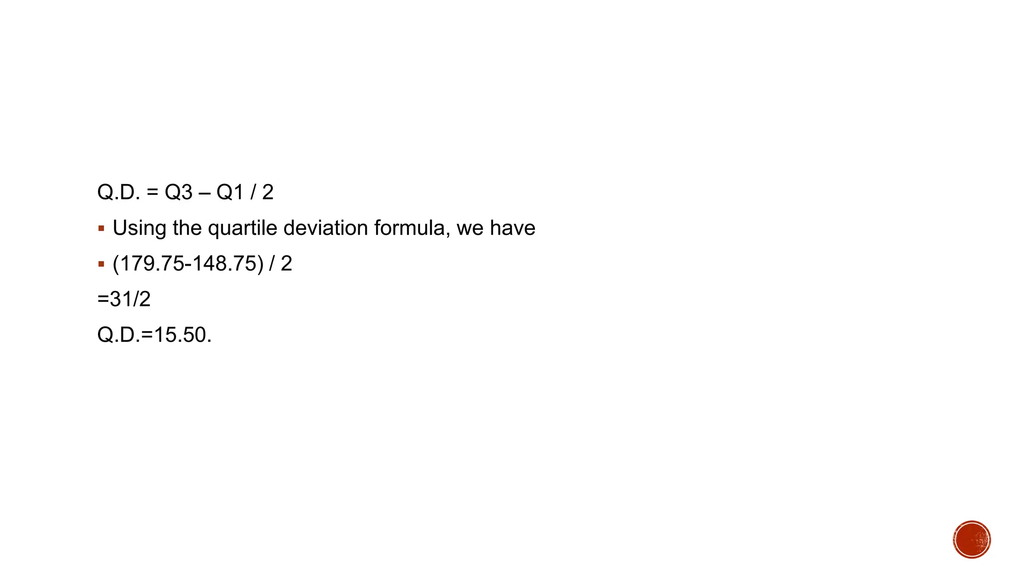 Q.D. = Q3 – Q1 / 2
 Using the quartile deviation formula, we have
 (179.75-148.75) / 2
=31/2
Q.D.=15.50.
 