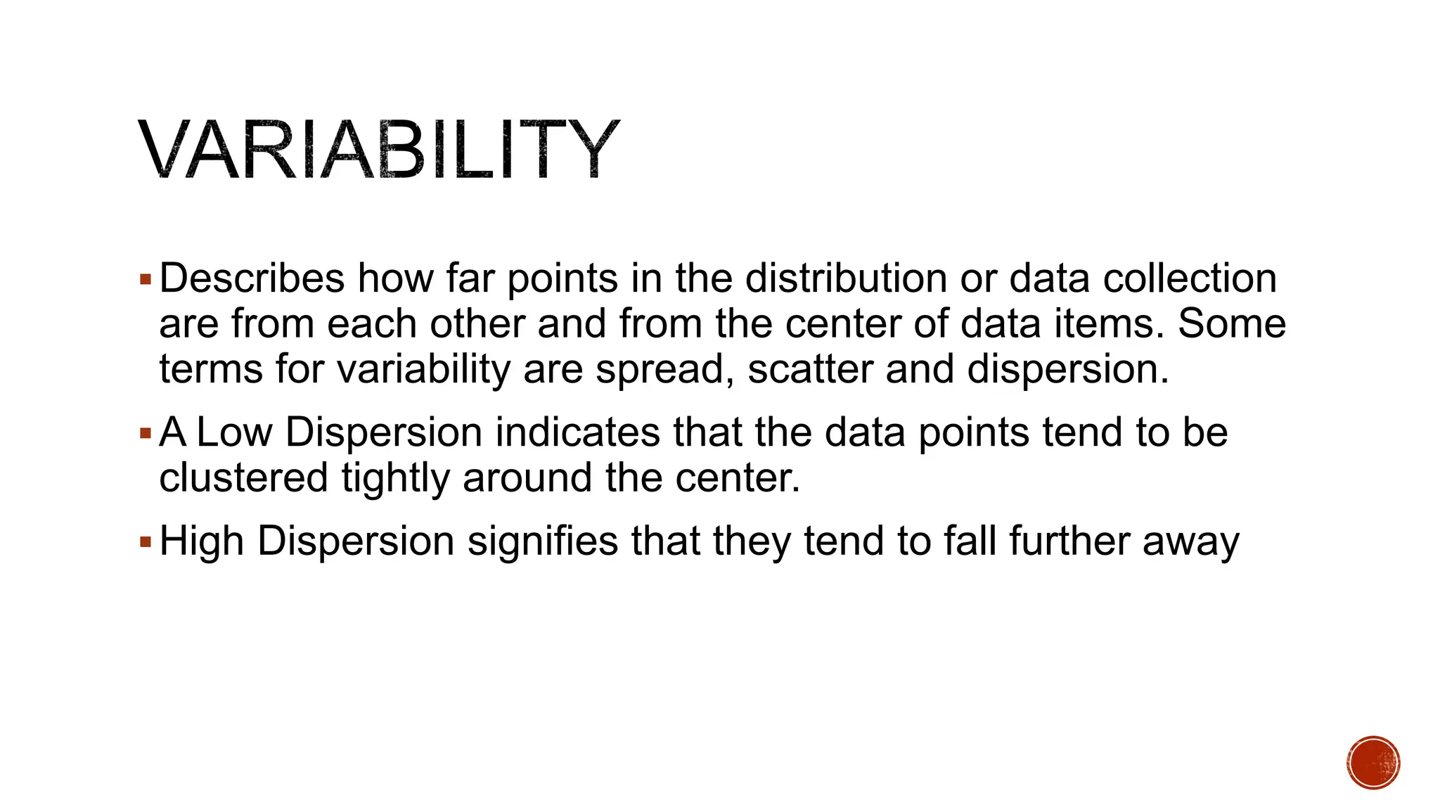 Describes how far points in the distribution or data collection
are from each other and from the center of data items. Some
terms for variability are spread, scatter and dispersion.
A Low Dispersion indicates that the data points tend to be
clustered tightly around the center.
High Dispersion signifies that they tend to fall further away
 