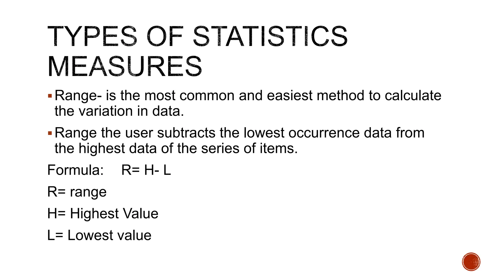 Range- is the most common and easiest method to calculate
the variation in data.
Range the user subtracts the lowest occurrence data from
the highest data of the series of items.
Formula: R= H- L
R= range
H= Highest Value
L= Lowest value
 