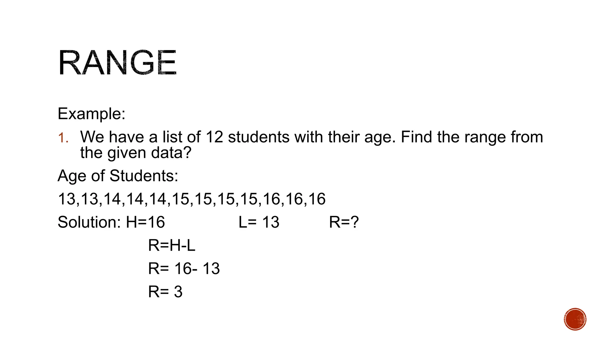 Example:
1. We have a list of 12 students with their age. Find the range from
the given data?
Age of Students:
13,13,14,14,14,15,15,15,15,16,16,16
Solution: H=16 L= 13 R=?
R=H-L
R= 16- 13
R= 3
 