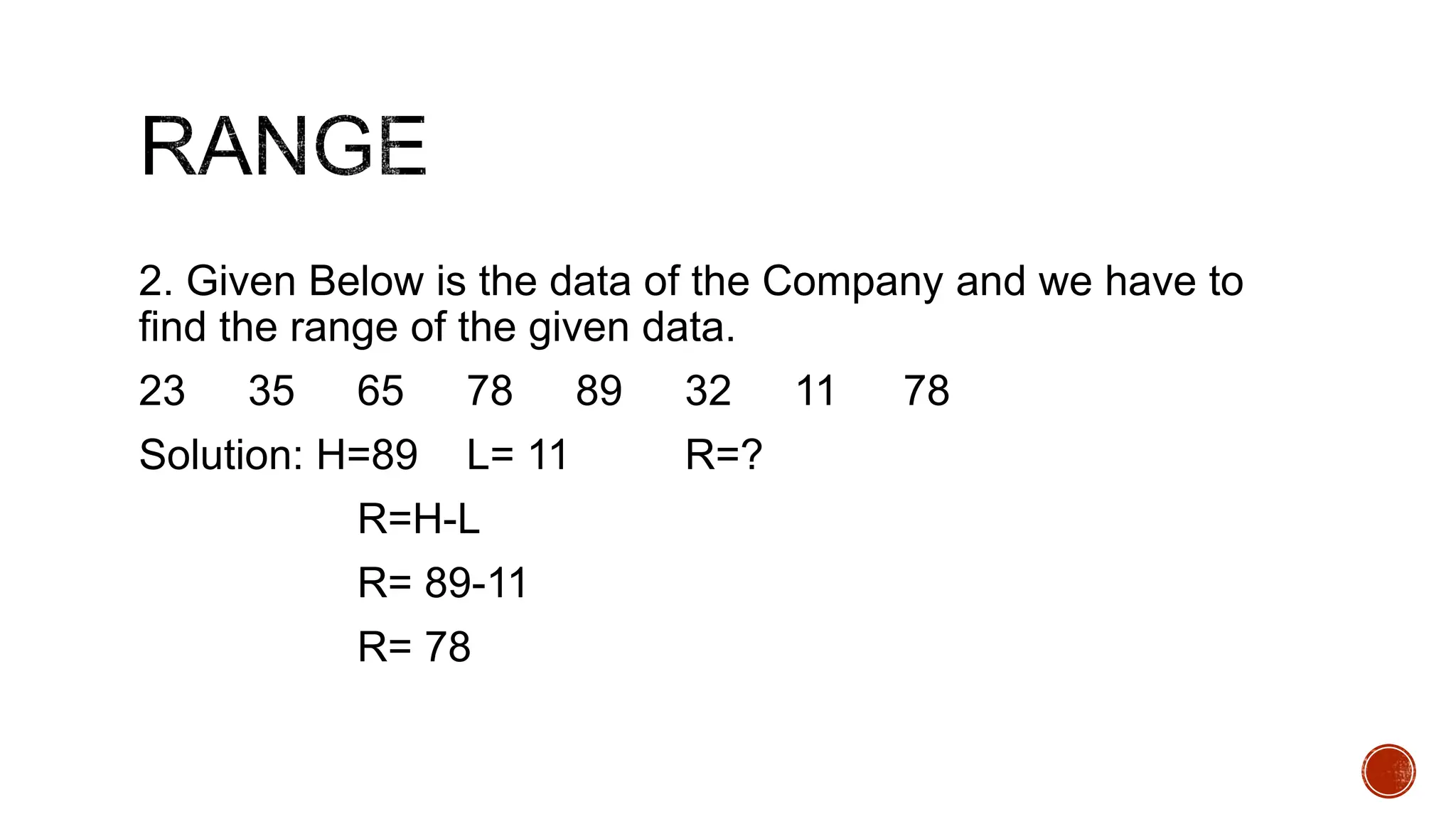 2. Given Below is the data of the Company and we have to
find the range of the given data.
23 35 65 78 89 32 11 78
Solution: H=89 L= 11 R=?
R=H-L
R= 89-11
R= 78
 