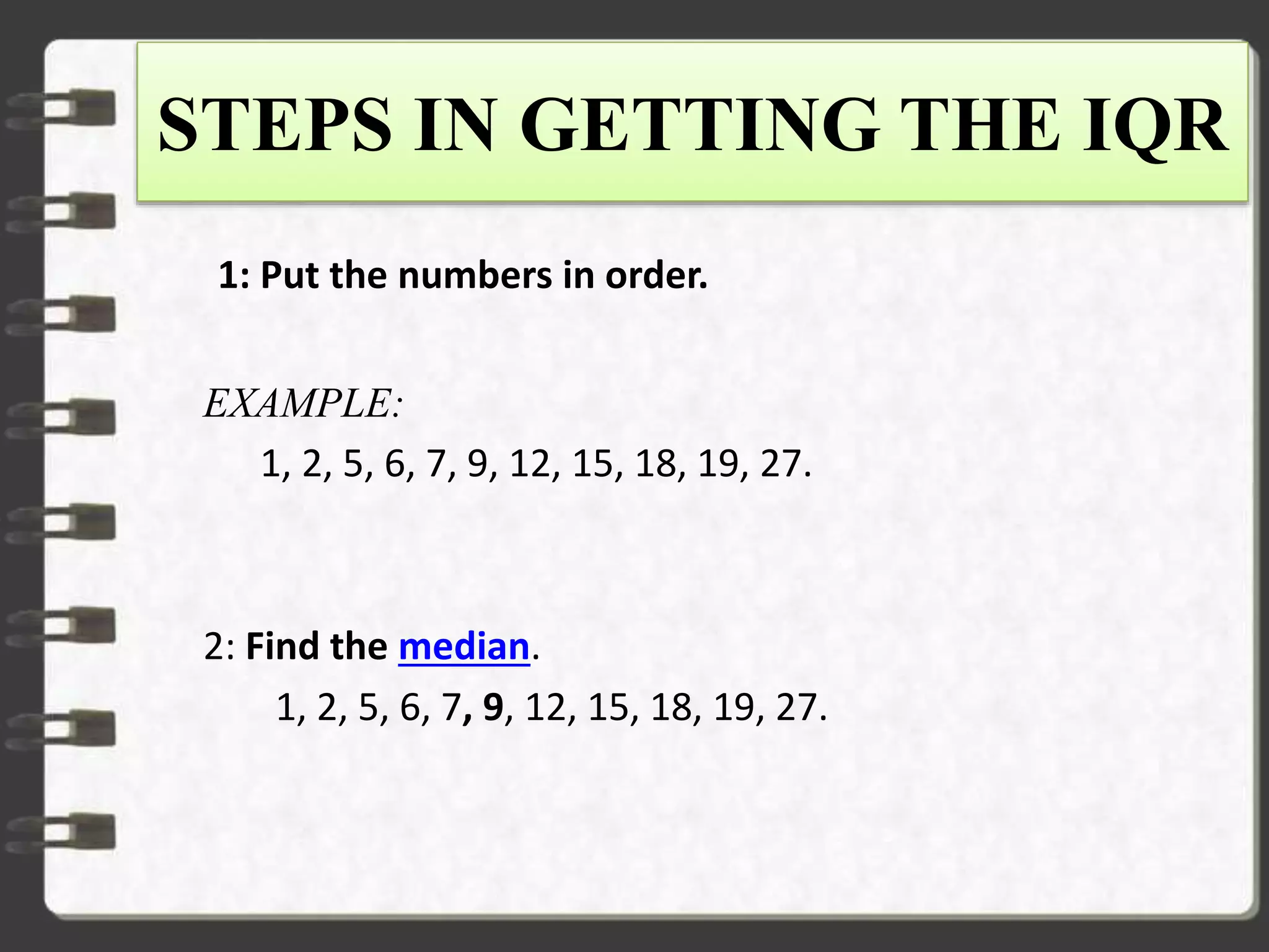 STEPS IN GETTING THE IQR
1: Put the numbers in order.
EXAMPLE:
1, 2, 5, 6, 7, 9, 12, 15, 18, 19, 27.
2: Find the median.
1, 2, 5, 6, 7, 9, 12, 15, 18, 19, 27.
 