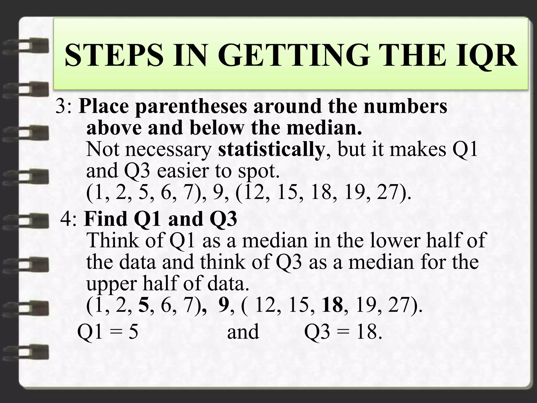 STEPS IN GETTING THE IQR
3: Place parentheses around the numbers
above and below the median.
Not necessary statistically, but it makes Q1
and Q3 easier to spot.
(1, 2, 5, 6, 7), 9, (12, 15, 18, 19, 27).
4: Find Q1 and Q3
Think of Q1 as a median in the lower half of
the data and think of Q3 as a median for the
upper half of data.
(1, 2, 5, 6, 7), 9, ( 12, 15, 18, 19, 27).
Q1 = 5 and Q3 = 18.
 