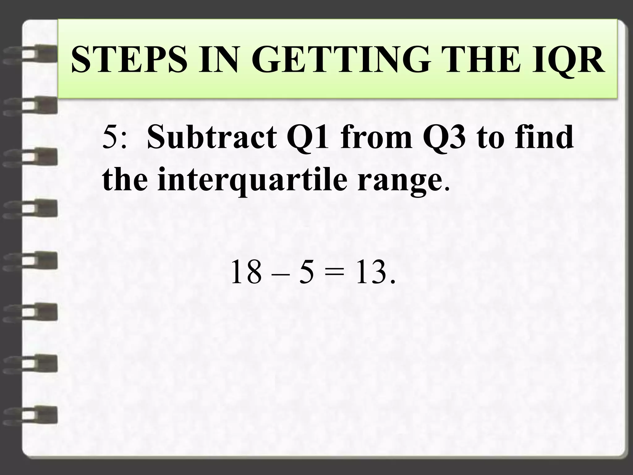 STEPS IN GETTING THE IQR
5: Subtract Q1 from Q3 to find
the interquartile range.
18 – 5 = 13.
 