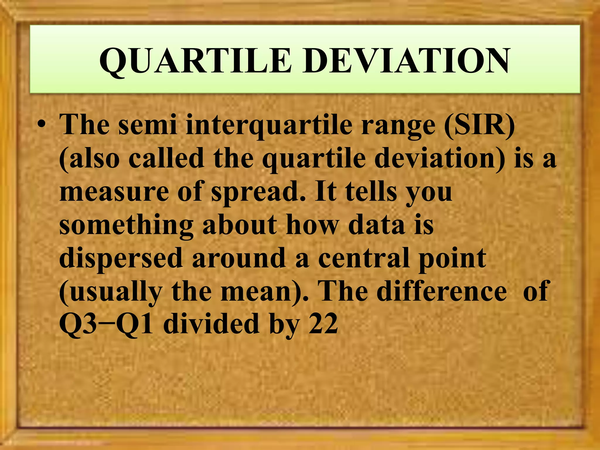 QUARTILE DEVIATION
• The semi interquartile range (SIR)
(also called the quartile deviation) is a
measure of spread. It tells you
something about how data is
dispersed around a central point
(usually the mean). The difference of
Q3−Q1 divided by 22
 