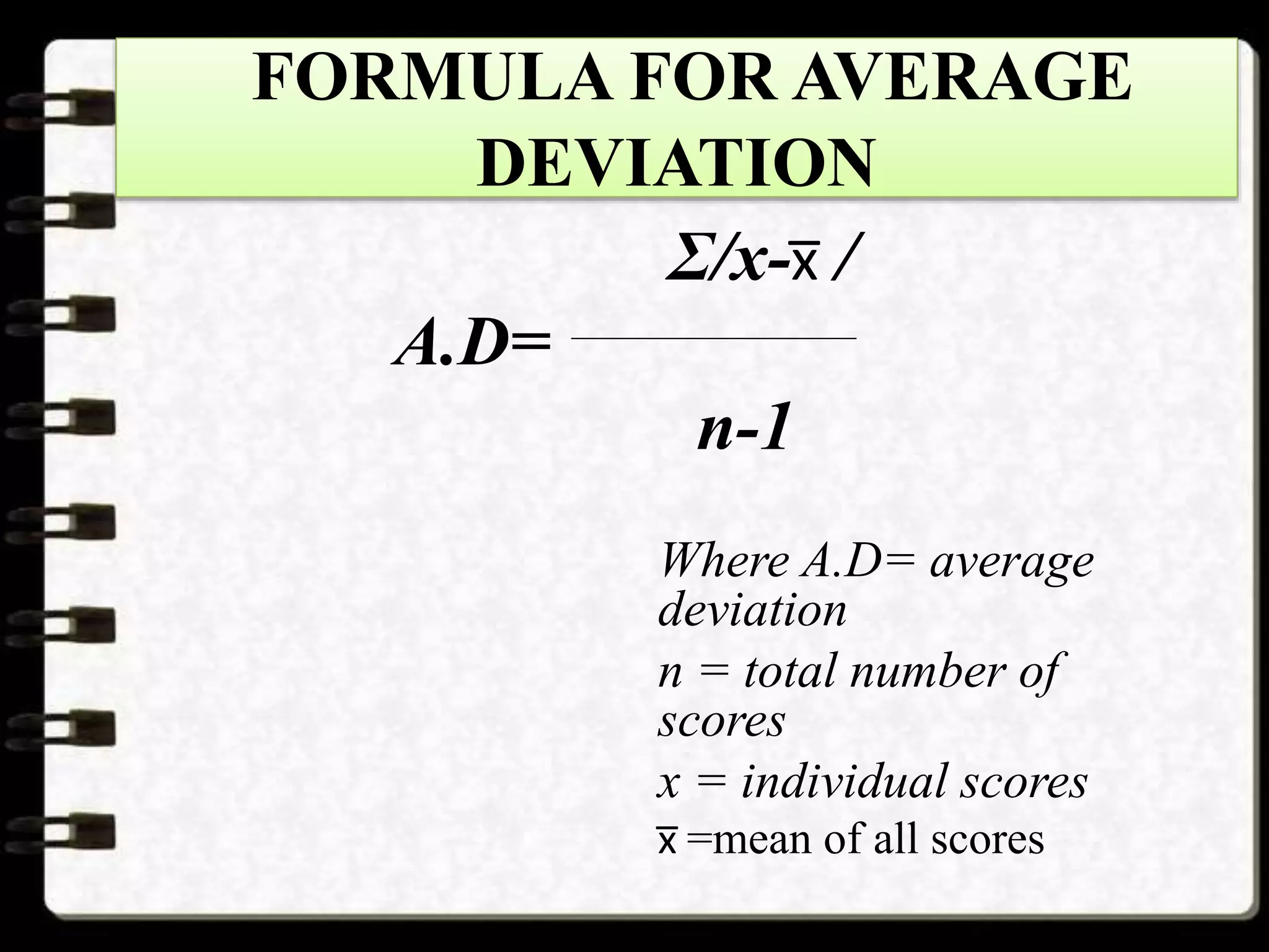 FORMULA FOR AVERAGE
DEVIATION
Σ/x-x̅ /
A.D=
n-1
Where A.D= average
deviation
n = total number of
scores
x = individual scores
x̅ =mean of all scores
 