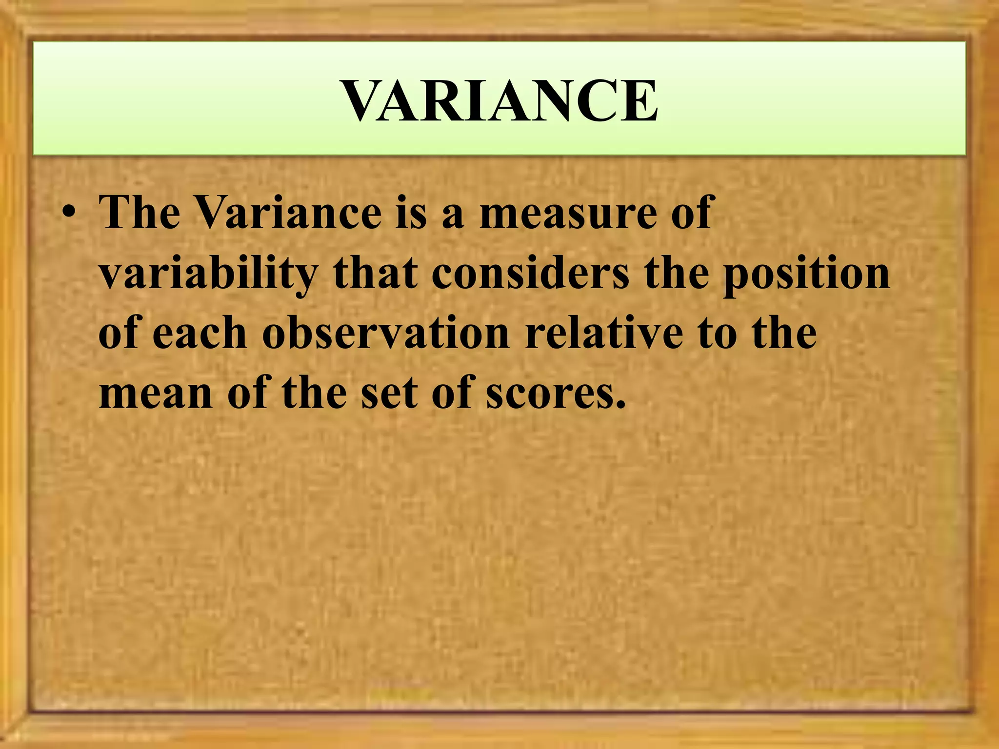 VARIANCE
• The Variance is a measure of
variability that considers the position
of each observation relative to the
mean of the set of scores.
 