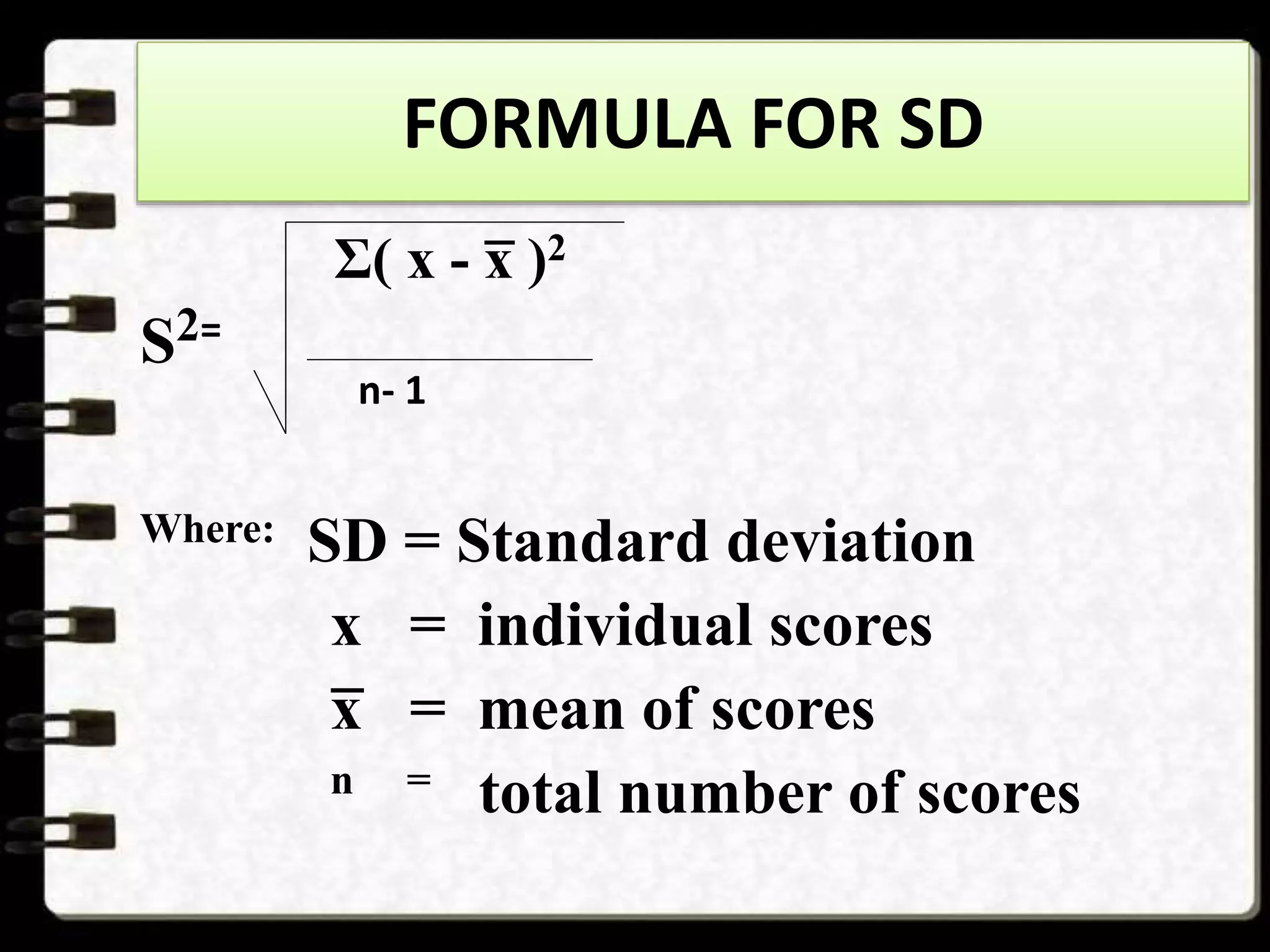 FORMULA FOR SD
Σ( x - x̅ )2
S2=
n- 1
Where: SD = Standard deviation
x = individual scores
x̅ = mean of scores
n = total number of scores
 