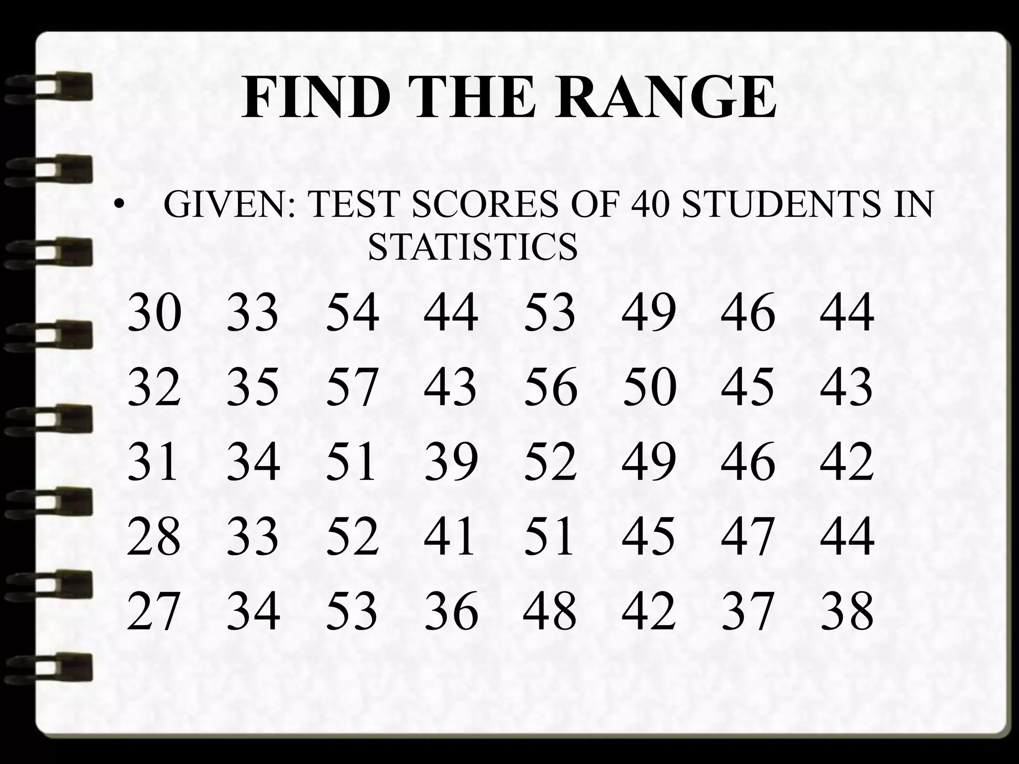FIND THE RANGE
• GIVEN: TEST SCORES OF 40 STUDENTS IN
STATISTICS
30 33 54 44 53 49 46 44
32 35 57 43 56 50 45 43
31 34 51 39 52 49 46 42
28 33 52 41 51 45 47 44
27 34 53 36 48 42 37 38
 