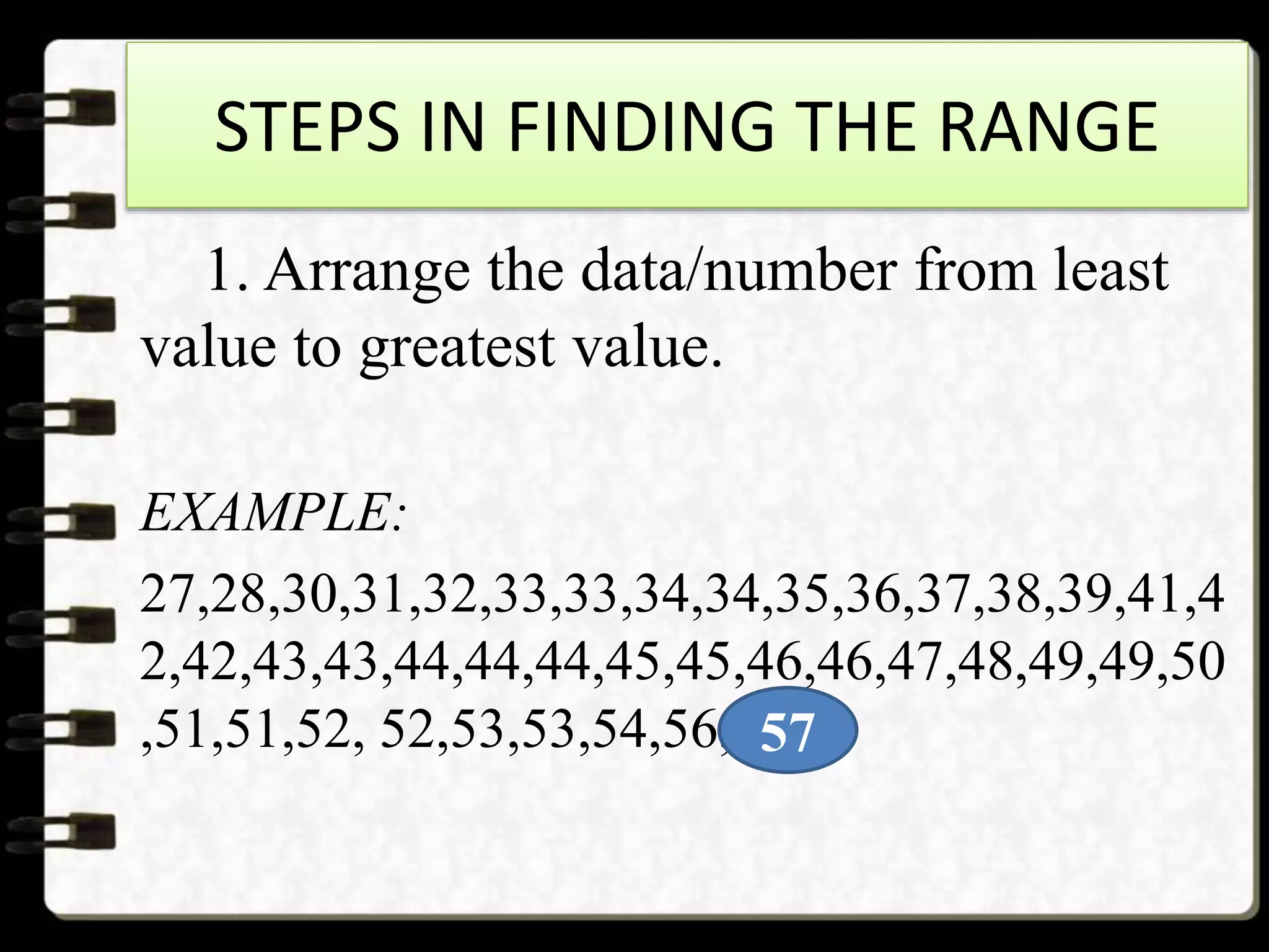 STEPS IN FINDING THE RANGE
1. Arrange the data/number from least
value to greatest value.
EXAMPLE:
27,28,30,31,32,33,33,34,34,35,36,37,38,39,41,4
2,42,43,43,44,44,44,45,45,46,46,47,48,49,49,50
,51,51,52, 52,53,53,54,56,5757
 
