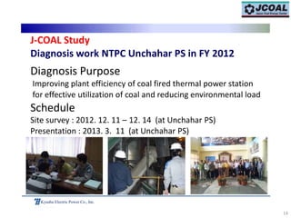 14
Kyushu Electric Power Co., Inc.
J‐COAL Study
Diagnosis work NTPC Unchahar PS in FY 2012
Diagnosis Purpose
Improving plant efficiency of coal fired thermal power station
for effective utilization of coal and reducing environmental load
Schedule
Site survey : 2012. 12. 11 – 12. 14 (at Unchahar PS)
Presentation : 2013. 3. 11 (at Unchahar PS)
 