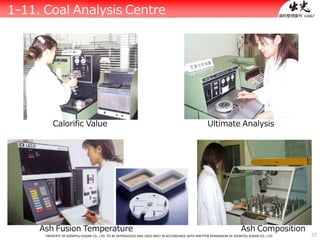 27
資料整理番号：14067
1-11. Coal Analysis Centre
Calorific Value Ultimate Analysis
Ash Fusion Temperature Ash Composition
PROPERTY OF IDEMITSU KOSAN CO., LTD. TO BE REPRODUCED AND USED ONLY IN ACCORDANCE WITH WRITTEN PERMISSION OF IDEMITSU KOSAN CO., LTD.
 