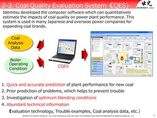 31PROPERTY OF IDEMITSU KOSAN CO., LTD. TO BE REPRODUCED AND USED ONLY IN ACCORDANCE WITH WRITTEN PERMISSION OF IDEMITSU KOSAN CO., LTD.
）
Operating
Condition
CQES
1. Quick and accurate prediction of plant performance for new coal
2. Prior prediction of problems, which helps to prevent trouble
3. Investigation of optimum blending conditions
4. Abundant technical information
（Evaluation technology, Trouble examples, Coal analysis data, etc.）
資料整理番号：140672-2. Coal Quality Evaluation System（CQES)
Idemitsu developed the computer software which can quantitatively
estimate the impacts of coal quality on power plant performance. This
system is used in many Japanese and overseas power companies for
expanding coal brands.
Coal
Analysis
Data
Boiler
 