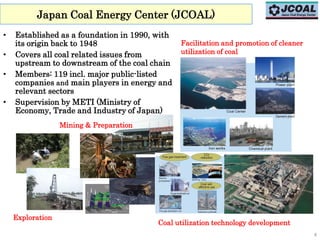 Japan Coal Energy Center (JCOAL)
• Established as a foundation in 1990, with
its origin back to 1948
• Covers all coal related issues from
upstream to downstream of the coal chain
• Members: 119 incl. major public-listed
companies and main players in energy and
relevant sectors
• Supervision by METI (Ministry of
Economy, Trade and Industry of Japan)
4
Exploration
Facilitation and promotion of cleaner
utilization of coal
Mining & Preparation
Coal utilization technology development
 