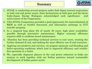 40
Summary
1. JCOAL is conducting several projects under Indi Japan mutual cooperation
in both coal and power sector. Joint declarations at both past and the latest
India-Japan Energy Dialogues acknowledged such significance and
achievement of the Cooperation.
2. CEA-JCOAL Cooperation provided a good opportunity for materialization of
R&M as well as fruitful discussion and information exchange in CCT
transfer program.
3. In a targeted long plant life of nearly 50 years, high plant availability
possible through preventive maintenance. Higher economic efficiency
requires shift to condition based maintenance
4. Idemitsu has been providing technical services to coal users, creating the
further demand of coal, and making the most effective use of coal resources.
5. Applying our products and services, we propose optimum coal-blending and
boiler-operating conditions which lead to improved efficiency and trouble-
free operation in a boiler.
6. We, especially Japanese players in the coal power subsector in India are
anxious to work together with our Indian partners toward sustainable
development of Indian power sector.
 