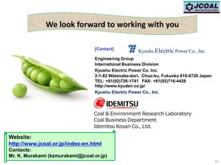 41
We look forward to working with you
Website:
http://www.jcoal.or.jp/index-en.html
Contacts:
Mr. K. Murakami (kzmurakami@jcoal.or.jp)
[Contact]
Engineering Group
International Business Division
Kyushu Electric Power Co. Inc.
2-1-82 Watanabe-dori, Chuo-ku, Fukuoka 810-8720 Japan
TEL: +81(92)726-1741 FAX: +81(92)716-4428
http://www.kyuden.co.jp/
Kyushu Electric Power Co., Inc.
Coal & Environment Research Laboratory
Coal Business Department
Idemitsu Kosan Co., Ltd.
Kyushu Electric Power Co., Inc.
 