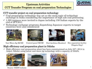 Upstream Activities
CCT Transfer Program on coal preparation Technologies
5
CCT transfer project on coal preparation technology
 Coal preparation technology was set as the main topic of technology
exchange in India considering the importance of high ash coal processing.
 1,305 trainees were invited to Japan including 150 Indian experts by the
end of JFY2011
 Technology exchange programs dispatching Japanese experts to target
countries were also commenced
Vari-Wave Jig (KCM) Control panel (KCM) Port facilities (Kushiro) Dry separation facility
(Nagata Eng.)
High efficiency coal preparation plant in Odisha
 High efficiency coal preparation plant has been commissioned on July 25th, 2014 in
Angul, Odisha using latest vari-wave jig technology with a capacity of 350t/h.
Source: NEDO website
 