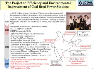 The Project on Efficiency and Environmental
Improvement of Coal fired Power Stations
A MOU of Pre-primary Study of Efficiency and Environmental
Improvement of Coal-fired Power Stations was signed on April 30,
2010, in the presence of Deputy Chairman, Planning Commission
of India, and Minister of Economy, Trade and Industry of Japan.
Diagnostic activities for two (2) state owned, one (1) NTPC owned
TPS
Durgapur
Unchahar
Badarpur
2010, 2011
Wanakbori
2010
Ramagundam
2011
Kahalgaon
2010, 2011, 2012
Dr. Narla Tata Rao
(Vijayawada)
A MOU for the Project on Efficiency and
Environmental Improvement
of Coal fired Power Station
was signed on June 11, 2012.
Diagnostic activities for Durgapur of DVC,
Unchahar & Badarpur of NTPC; all of which
were referred to in the Joint Statement on the
occasion of the 6th Japan-India Energy Dialogue
between the Ministry of Economy, Trade and
Industry of Japan and the Planning
Commission of India on October 10, 2012. CCT
workshop in Delhi
2011
2012
Diagnostic activities for two (2) state owned,
one (1) NTPC owned TPS
R&M Workshop in Delhi
2010
2013
Follow up activities for all TPS are ongoing
for all diagnosed TPS.
CCT Transfer program for the delegates from
India power sector was carried out.
CCT workshop in Delhi 6
 