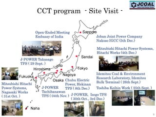 8
Mitsubishi Hitachi
Power Systems,
Nagasaki Works
( 31st Oct. ) J-POWER, Isogo TPS
( 30th Oct., 3rd Dec.)
J-POWER
Tachibanawan
TPS ( 04th Nov. )
CCT program - Site Visit -
Open-Ended Meeting
Embassy of India
Mitsubishi Hitachi Power Systems,
Hitachi Works (4th Dec.)
Joban Joint Power Company
Nakoso IGCC (5th Dec.)
Chubu Electric
Power, Hekinan
TPS ( 8th Dec.)
Idemitsu Coal & Environment
Research Laboratory, Idemitsu
Bulk Terminal ( 26th Sept.)
Toshiba Keihin Work ( 25th Sept. )
J-POWER Takasago
TPS ( 29 Sept. )
8
 