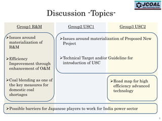 99
Discussion -Topics-
Issues around
materialization of
R&M
Efficiency
Improvement through
enhancement of O&M
Coal blending as one of
the key measures for
domestic coal
shortages
Group1 R&M Group2 USC1 Group3 USC2
Possible barriers for Japanese players to work for India power sector
Issues around materialization of Proposed New
Project
Technical Target and/or Guideline for
introduction of USC
Road map for high
efficiency advanced
technology
 