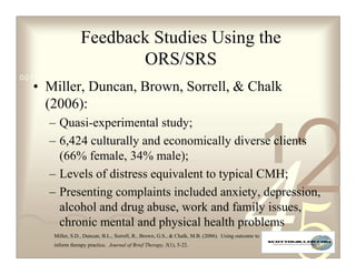 Feedback Studies Using the
                          ORS/SRS
0011 0010 1010 1101 0001 0100 1011
   • Miller, Duncan, Brown, Sorrell,  Chalk
     (2006):




                                                                                                          2
      – Quasi-experimental study;
      – 6,424 culturally and economically diverse clients
        (66% female, 34% male);
      – Levels of distress equivalent to typical CMH;
                                                                                                      1
      – Presenting complaints included anxiety, depression,
        alcohol and drug abuse, work and family issues,
        chronic mental and physical health problems
       Miller, S.D., Duncan, B.L., Sorrell, R., Brown, G.S.,  Chalk, M.B. (2006). Using outcome to
       inform therapy practice. Journal of Brief Therapy, 5(1), 5-22.
 