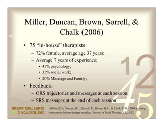 Miller, Duncan, Brown, Sorrell, 
                          Chalk (2006)
0011 0010 1010 1101 0001 0100 1011


    • 75 “in-house” therapists:
       – 72% female, average age 37 years;



                                                                         1
                                                                                      2
       – Average 7 years of experience:
          • 45% psychology;
          • 35% social work;
          • 20% Marriage and Family;
    • Feedback:
       – ORS trajectories and messages at each session;
       – SRS messages at the end of each session.
               Miller, S.D., Duncan, B.L., Sorrell, R., Brown, G.S.,  Chalk, M.B. (2006). Using
               outcome to inform therapy practice. Journal of Brief Therapy, 5(1), 5-22.
 
