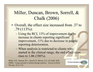 Miller, Duncan, Brown, Sorrell, 
                          Chalk (2006)
0011 0010 1010 1101 0001 0100 1011

    • Overall, the effect size increased from .37 to
      .79 (113%):


                                                                       1
                                                                           2
          – Using the RCI, 13% of improvement due to
            increase in clients reporting significant
            improvement, 11% due to decrease in people
            reporting deterioration.
          – When analysis is restricted to clients who
            started in the clinical range, the end effect sizes
            rises to 1.06 (186%).
 Miller, S.D., Duncan, B.L., Sorrell, R., Brown, G.S.,  Chalk, M.B.
 (2006). Using outcome to inform therapy practice. Journal of Brief
 Therapy, 5(1), 5-22.
 