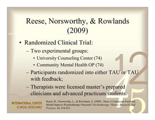 Reese, Norsworthy,  Rowlands
                               (2009)
0011 0010 1010 1101 0001 0100 1011

   • Randomized Clinical Trial:
     – Two experimental groups:


                                                                       1
                                                                                   2
        • University Counseling Center (74)
        • Community Mental Health OP (74)
     – Participants randomized into either TAU or TAU
       with feedback;
     – Therapists were licensed master’s prepared
       clinicians and advanced practicum students.
              Reese, R., Norsworthy, L.,  Rowlands, S. (2009). Does a Continuous Feedback
              Model Improve Psychotherapy Outcome? Psychotherapy: Theory, Research, and
              Practice, 46, 418-431.
 