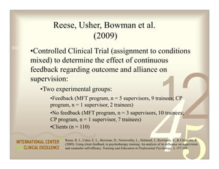 Reese, Usher, Bowman et al.
                         (2009)
0011 0010 1010 1101 0001 0100 1011
      •Controlled Clinical Trial (assignment to conditions
      mixed) to determine the effect of continuous
      feedback regarding outcome and alliance on




                                                                                                          2
      supervision:
          •Two experimental groups:
              •Feedback (MFT program, n = 5 supervisors, 9 trainees; CP
              program, n = 1 supervisor, 2 trainees)
              •No feedback (MFT program, n = 3 supervisors, 10 trainees;
                                                                                           1
              CP program, n = 1 supervisor, 7 trainees)
              •Clients (n = 110)

                    Reese, R. J., Usher, E. L., Bowman, D., Norsworthy, L., Halstead, J., Rowlands, S.,  Chisholm, R.
                    (2009). Using client feedback in psychotherapy training: An analysis of its influence on supervision
                    and counselor self-efficacy. Training and Education in Professional Psychology, 3, 157-168.
 