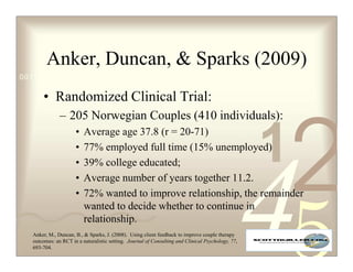 Anker, Duncan,  Sparks (2009)
0011 0010 1010 1101 0001 0100 1011

       • Randomized Clinical Trial:
               – 205 Norwegian Couples (410 individuals):


                                                                                                    1
                                                                                                        2
                      •   Average age 37.8 (r = 20-71)
                      •   77% employed full time (15% unemployed)
                      •   39% college educated;
                      •   Average number of years together 11.2.
                      •   72% wanted to improve relationship, the remainder
                          wanted to decide whether to continue in
                          relationship.
   Anker, M., Duncan, B.,  Sparks, J. (2008). Using client feedback to improve couple therapy
   outcomes: an RCT in a naturalistic setting. Journal of Consulting and Clinical Psychology, 77,
   693-704.
 