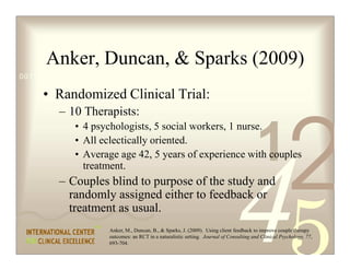 Anker, Duncan,  Sparks (2009)
0011 0010 1010 1101 0001 0100 1011

     • Randomized Clinical Trial:
         – 10 Therapists:


                                                                                         1
                                                                                                        2
             • 4 psychologists, 5 social workers, 1 nurse.
             • All eclectically oriented.
             • Average age 42, 5 years of experience with couples
               treatment.
         – Couples blind to purpose of the study and
           randomly assigned either to feedback or
           treatment as usual.
                     Anker, M., Duncan, B.,  Sparks, J. (2009). Using client feedback to improve couple therapy
                     outcomes: an RCT in a naturalistic setting. Journal of Consulting and Clinical Psychology, 77,
                     693-704.
 