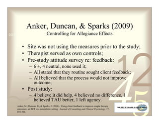 Anker, Duncan,  Sparks (2009)
0011 0010 1010 1101 Controlling for
                    0001 0100 1011                              Allegiance Effects

        • Site was not using the measures prior to the study;
        • Therapist served as own controls;


                                                                                                     1
                                                                                                         2
        • Pre-study attitude survey re: feedback:
                – 6 +, 4 neutral, none used it;
                – All stated that they routine sought client feedback;
                – All believed that the process would not improve
                  outcome;
        • Post study:
                – 4 believe it did help, 4 believed no difference, 1
                  believed TAU better, 1 left agency.
    Anker, M., Duncan, B.,  Sparks, J. (2008). Using client feedback to improve couple therapy
    outcomes: an RCT in a naturalistic setting. Journal of Consulting and Clinical Psychology, 77,
    693-704.
 