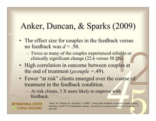 Anker, Duncan,  Sparks (2009)
0011 0010 1010 1101 0001 0100 1011

     • The effect size for couples in the feedback versus
       no feedback was d = .50.
         – Twice as many of the couples experienced reliable or


                                                                                         1
                                                                                                        2
           clinically significant change (22.6 versus 50.5%)
     • High correlation in outcome between couples at
       the end of treatment (ρcouple =.49).
     • Fewer “at risk” clients emerged over the course of
       treatment in the feedback condition.
         – At risk clients, 3 X more likely to improve with
           feedback.
                     Anker, M., Duncan, B.,  Sparks, J. (2009). Using client feedback to improve couple therapy
                     outcomes: an RCT in a naturalistic setting. Journal of Consulting and Clinical Psychology, 77,
                     693-704.
 