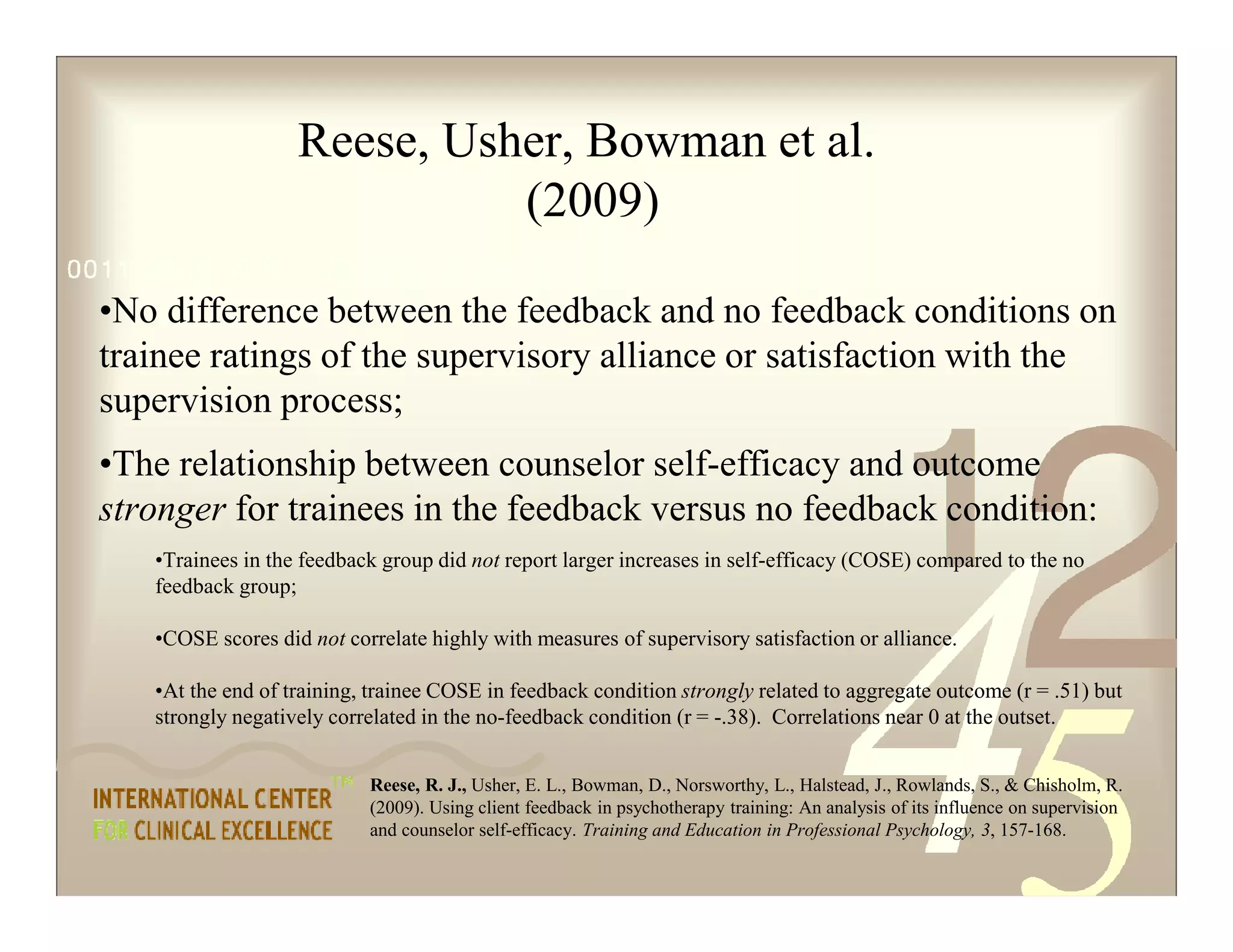 Reese, R. J., Usher, E. L., Bowman, D., Norsworthy, L., Halstead, J., Rowlands, S., & Chisholm, R.
(2009). Using client feedback in psychotherapy training: An analysis of its influence on supervision
and counselor self-efficacy. Training and Education in Professional Psychology, 3, 157-168.
Reese, Usher, Bowman et al.
(2009)
•No difference between the feedback and no feedback conditions on
trainee ratings of the supervisory alliance or satisfaction with the
supervision process;
•The relationship between counselor self-efficacy and outcome
stronger for trainees in the feedback versus no feedback condition:
•Trainees in the feedback group did not report larger increases in self-efficacy (COSE) compared to the no
feedback group;
•COSE scores did not correlate highly with measures of supervisory satisfaction or alliance.
•At the end of training, trainee COSE in feedback condition strongly related to aggregate outcome (r = .51) but
strongly negatively correlated in the no-feedback condition (r = -.38). Correlations near 0 at the outset.
 